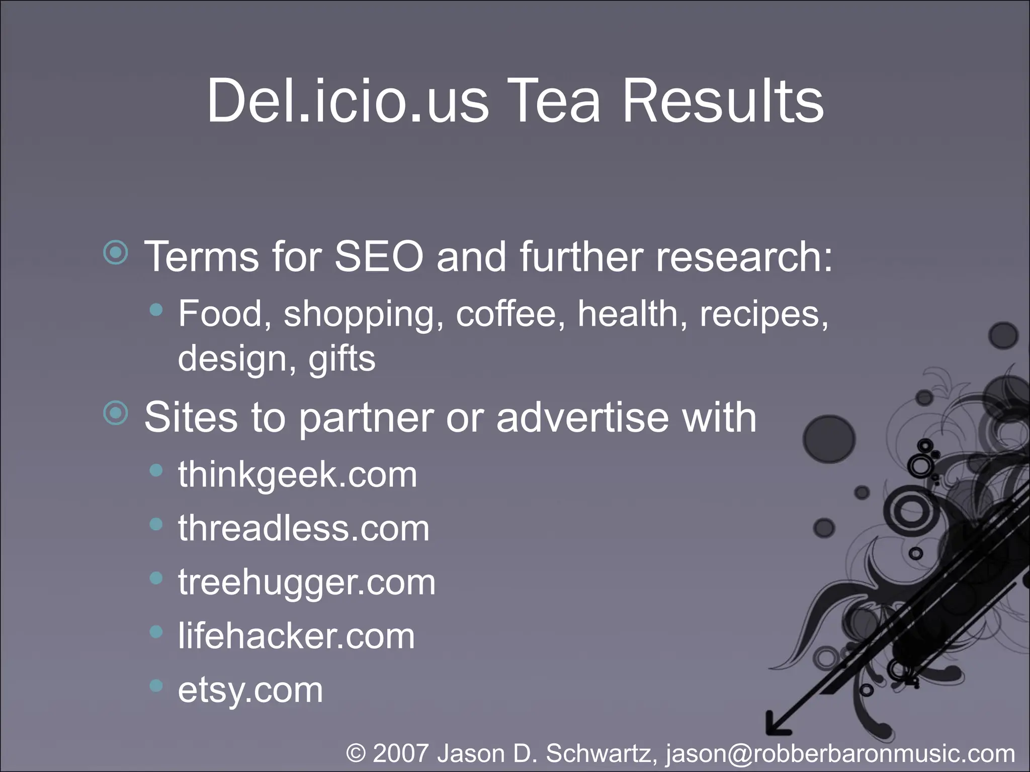 Del.icio.us Tea Results Terms for SEO and further research: Food, shopping, coffee, health, recipes, design, gifts Sites to partner or advertise with thinkgeek.com threadless.com treehugger.com lifehacker.com etsy.com 