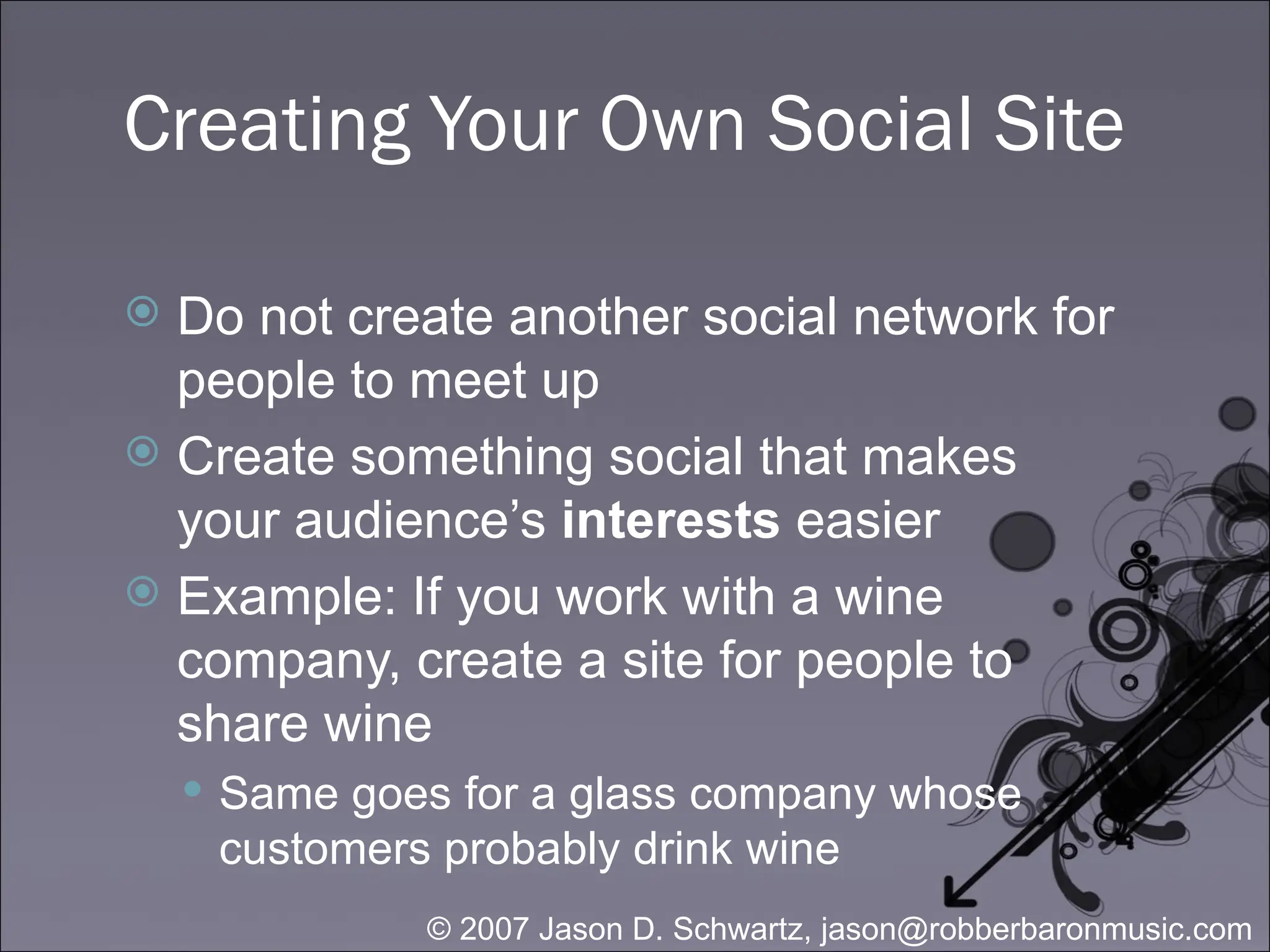 Creating Your Own Social Site Do not create another social network for people to meet up Create something social that makes your audience’s  interests  easier Example: If you work with a wine company, create a site for people to share wine Same goes for a glass company whose customers probably drink wine 