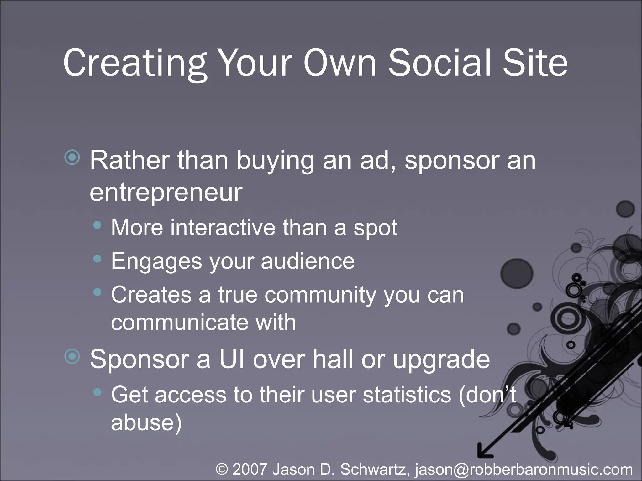 Creating Your Own Social Site Rather than buying an ad, sponsor an entrepreneur More interactive than a spot Engages your audience Creates a true community you can communicate with Sponsor a UI over hall or upgrade Get access to their user statistics (don’t abuse) 
