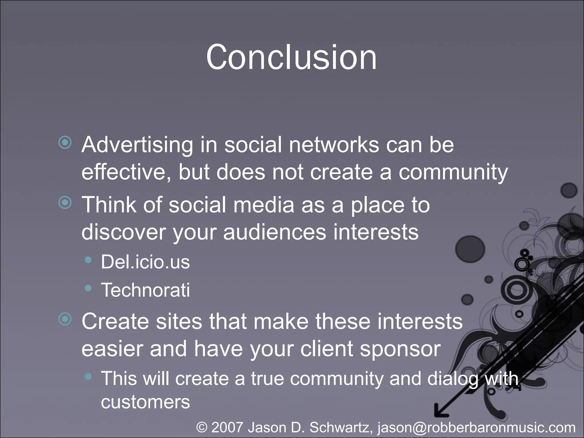 Conclusion Advertising in social networks can be effective, but does not create a community Think of social media as a place to discover your audiences interests Del.icio.us Technorati Create sites that make these interests easier and have your client sponsor This will create a true community and dialog with customers 