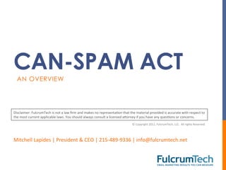 CAN-SPAM ACT
   AN OVERVIEW




Disclaimer:	
  FulcrumTech	
  is	
  not	
  a	
  law	
  ﬁrm	
  and	
  makes	
  no	
  representaTon	
  that	
  the	
  material	
  provided	
  is	
  accurate	
  with	
  respect	
  to	
  
the	
  most	
  current	
  applicable	
  laws.	
  You	
  should	
  always	
  consult	
  a	
  licensed	
  aWorney	
  if	
  you	
  have	
  any	
  quesTons	
  or	
  concerns.	
  
                                                                                                                 ©	
  Copyright	
  2011,	
  FulcrumTech,	
  LLC.	
  	
  All	
  rights	
  Reserved.	
  	
  	
  




Mitchell	
  Lapides	
  |	
  President	
  &	
  CEO	
  |	
  215-­‐489-­‐9336	
  |	
  info@fulcrumtech.net	
  
 