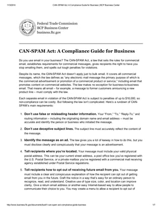 11/3/2014 CAN-SPAM Act: A Compliance Guide for Business | BCP Business Center
http://www.business.ftc.gov/documents/bus61-can-spam-act-compliance-guide-business 1/7
Federal Trade Commission
BCP Business Center
business.ftc.gov
CAN-SPAM Act: A Compliance Guide for Business
Do you use email in your business? The CAN-SPAM Act, a law that sets the rules for commercial
email, establishes requirements for commercial messages, gives recipients the right to have you
stop emailing them, and spells out tough penalties for violations.
Despite its name, the CAN-SPAM Act doesn’t apply just to bulk email. It covers all commercial
messages, which the law defines as “any electronic mail message the primary purpose of which is
the commercial advertisement or promotion of a commercial product or service,” including email that
promotes content on commercial websites. The law makes no exception for business-to-business
email. That means all email – for example, a message to former customers announcing a new
product line – must comply with the law.
Each separate email in violation of the CAN-SPAM Act is subject to penalties of up to $16,000, so
non-compliance can be costly. But following the law isn’t complicated. Here’s a rundown of CAN-
SPAM’s main requirements:
1. Don’t use false or misleading header information. Your “From,” “To,” “Reply-To,” and
routing information – including the originating domain name and email address – must be
accurate and identify the person or business who initiated the message.
2. Don’t use deceptive subject lines. The subject line must accurately reflect the content of
the message.
3. Identify the message as an ad. The law gives you a lot of leeway in how to do this, but you
must disclose clearly and conspicuously that your message is an advertisement.
4. Tell recipients where you’re located. Your message must include your valid physical
postal address. This can be your current street address, a post office box you’ve registered with
the U.S. Postal Service, or a private mailbox you’ve registered with a commercial mail receiving
agency established under Postal Service regulations.
5. Tell recipients how to opt out of receiving future email from you. Your message
must include a clear and conspicuous explanation of how the recipient can opt out of getting
email from you in the future. Craft the notice in a way that’s easy for an ordinary person to
recognize, read, and understand. Creative use of type size, color, and location can improve
clarity. Give a return email address or another easy Internet-based way to allow people to
communicate their choice to you. You may create a menu to allow a recipient to opt out of
 