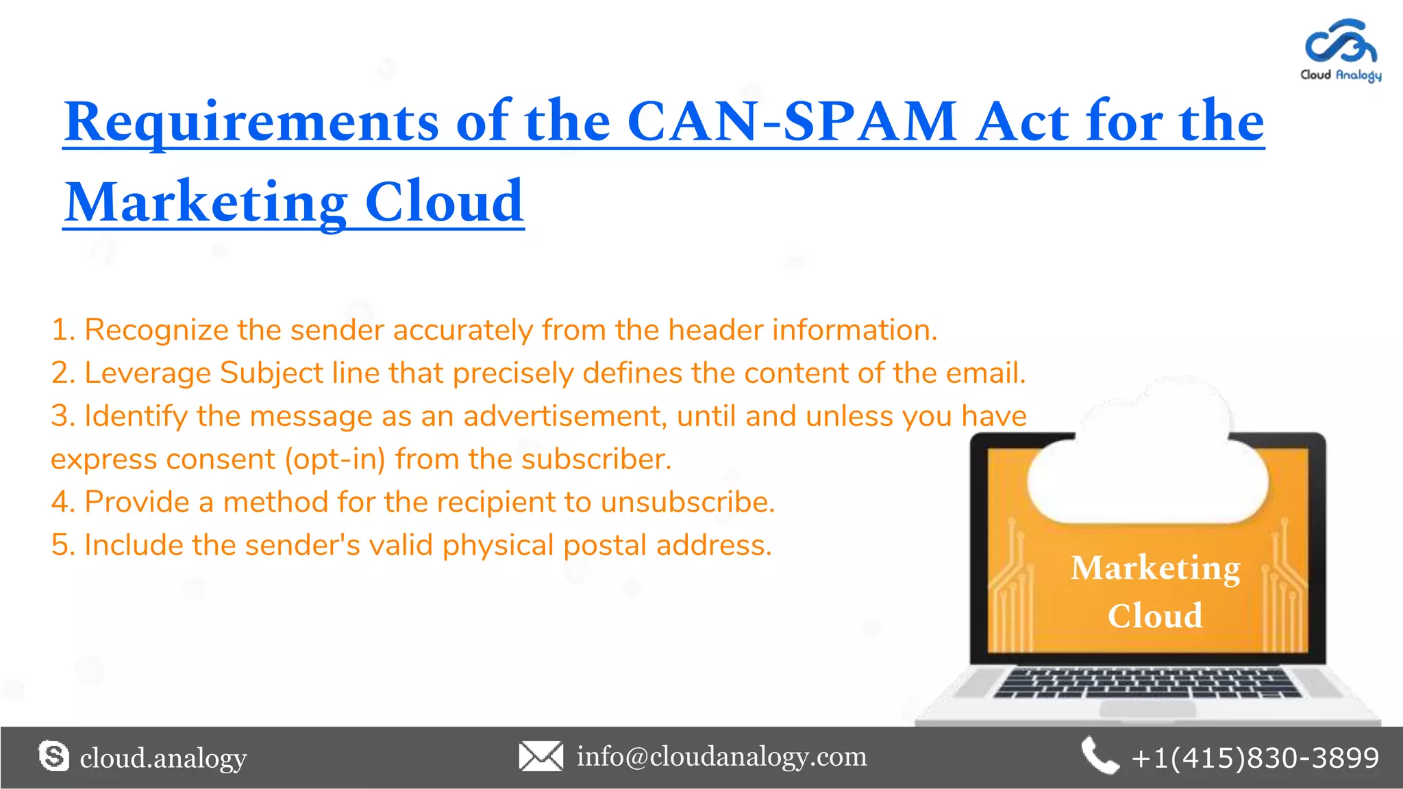 Requirements of the CAN-SPAM Act for the
Marketing Cloud
1. Recognize the sender accurately from the header information.
2. Leverage Subject line that precisely defines the content of the email.
3. Identify the message as an advertisement, until and unless you have
express consent (opt-in) from the subscriber.
4. Provide a method for the recipient to unsubscribe.
5. Include the sender's valid physical postal address.
cloud.analogy info@cloudanalogy.com +1(415)830-3899
Marketing
Cloud
 