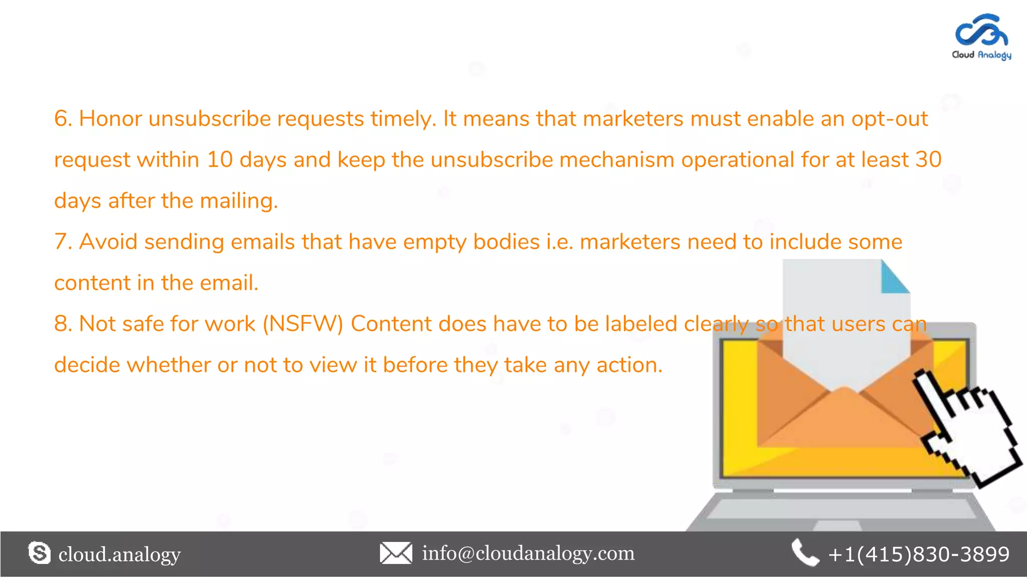 6. Honor unsubscribe requests timely. It means that marketers must enable an opt-out
request within 10 days and keep the unsubscribe mechanism operational for at least 30
days after the mailing.
7. Avoid sending emails that have empty bodies i.e. marketers need to include some
content in the email.
8. Not safe for work (NSFW) Content does have to be labeled clearly so that users can
decide whether or not to view it before they take any action.
cloud.analogy info@cloudanalogy.com +1(415)830-3899
 