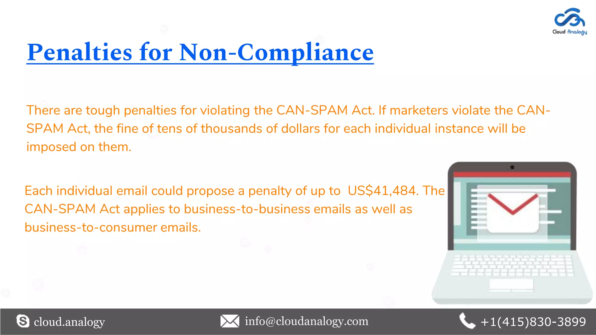 Penalties for Non-Compliance
There are tough penalties for violating the CAN-SPAM Act. If marketers violate the CAN-
SPAM Act, the fine of tens of thousands of dollars for each individual instance will be
imposed on them.
cloud.analogy info@cloudanalogy.com +1(415)830-3899
Each individual email could propose a penalty of up to US$41,484. The
CAN-SPAM Act applies to business-to-business emails as well as
business-to-consumer emails.
 