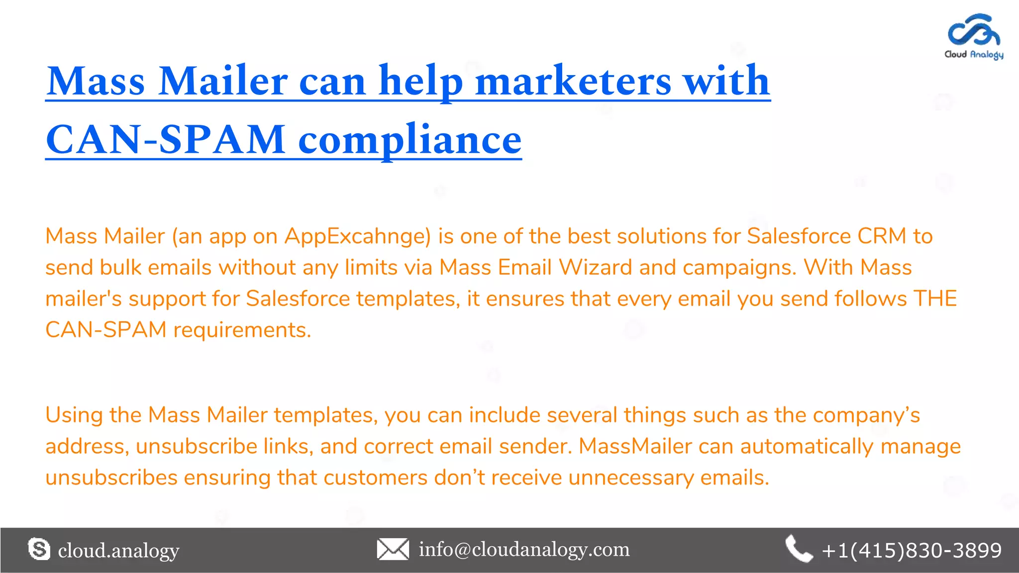 Mass Mailer can help marketers with
CAN-SPAM compliance
Mass Mailer (an app on AppExcahnge) is one of the best solutions for Salesforce CRM to
send bulk emails without any limits via Mass Email Wizard and campaigns. With Mass
mailer's support for Salesforce templates, it ensures that every email you send follows THE
CAN-SPAM requirements.
Using the Mass Mailer templates, you can include several things such as the company’s
address, unsubscribe links, and correct email sender. MassMailer can automatically manage
unsubscribes ensuring that customers don’t receive unnecessary emails.
cloud.analogy info@cloudanalogy.com +1(415)830-3899
 