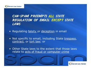 CAN-SPAM PREEMPTS ALL STATE
  REGULATION OF EMAIL EXCEPT STATE
  LAWS
• Regulating falsity or deception in email

• Not specific to email, including State trespass,
  contract, or tort law; or

• Other State laws to the extent that those laws
  relate to acts of fraud or computer crime
 