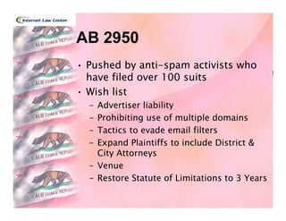 AB 2950
• Pushed by anti-spam activists who
  have filed over 100 suits
• Wish list
  – Advertiser liability
  – Prohibiting use of multiple domains
  – Tactics to evade email filters
  – Expand Plaintiffs to include District &
    City Attorneys
  – Venue
  – Restore Statute of Limitations to 3 Years
 