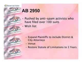 AB 2950
• Pushed by anti-spam activists who
  have filed over 100 suits
• Wish list


  – Expand Plaintiffs to include District &
    City Attorneys
  – Venue
  – Restore Statute of Limitations to 3 Years
 