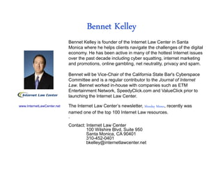 Bennet Kelley
                            Bennet Kelley is founder of the Internet Law Center in Santa
                            Monica where he helps clients navigate the challenges of the digital
                            economy. He has been active in many of the hottest Internet issues
                            over the past decade including cyber squatting, internet marketing
                            and promotions, online gambling, net neutrality, privacy and spam.

                            Bennet will be Vice-Chair of the California State Bar's Cyberspace
                            Committee and is a regular contributor to the Journal of Internet
                            Law. Bennet worked in-house with companies such as ETM
                            Entertainment Network, SpeedyClick.com and ValueClick prior to
                            launching the Internet Law Center.

www.InternetLawCenter.net   The Internet Law Center’s newsletter, Monday Memo, recently was
                            named one of the top 100 Internet Law resources.
                            .
                            Contact: Internet Law Center
                                     100 Wilshire Blvd, Suite 950
                                     Santa Monica, CA 90401
                                     310-452-0401
                                     bkelley@internetlawcenter.net
 