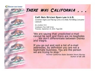 There was California . . .



   'We are saying that unsolicited e-mail
   cannot be sent and there are no loopholes
   . . . We don't differentiate between Disney
   and Viagra.
   If you go out and rent a list of e-mail
   addresses, by definition you are not a
   legitimate business. You are the person
   we are trying to stop.”
             Former California State Senator Kevin Murray
                                         Author of SB 186
 