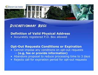 Discretionary Regs
Definition of Valid Physical Address
• Accurately registered P.O. Box allowed


Opt-Out Requests Conditions or Expiration
• Cannot impose any conditions on opt-out requests
   – (e.g, fee or provide information)
• Abandons proposal to reduce processing time to 3 days
• Rejects call for expiration period for opt-out requests
 