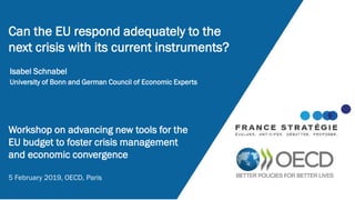 Isabel Schnabel
University of Bonn and German Council of Economic Experts
Can the EU respond adequately to the
next crisis with its current instruments?
Workshop on advancing new tools for the
EU budget to foster crisis management
and economic convergence
5 February 2019, OECD, Paris
 