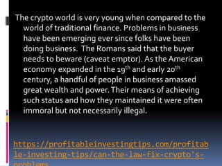 https://profitableinvestingtips.com/profitab
le-investing-tips/can-the-law-fix-crypto's-
The crypto world is very young when compared to the
world of traditional finance. Problems in business
have been emerging ever since folks have been
doing business. The Romans said that the buyer
needs to beware (caveat emptor). As the American
economy expanded in the 19th and early 20th
century, a handful of people in business amassed
great wealth and power.Their means of achieving
such status and how they maintained it were often
immoral but not necessarily illegal.
 