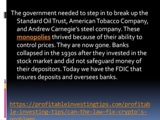 https://profitableinvestingtips.com/profitab
le-investing-tips/can-the-law-fix-crypto's-
The government needed to step in to break up the
Standard OilTrust, AmericanTobacco Company,
and Andrew Carnegie’s steel company.These
monopolies thrived because of their ability to
control prices.They are now gone. Banks
collapsed in the 1930s after they invested in the
stock market and did not safeguard money of
their depositors.Today we have the FDIC that
insures deposits and oversees banks.
 