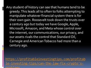 https://profitableinvestingtips.com/profitab
le-investing-tips/can-the-law-fix-crypto's-
Any student of history can see that humans tend to be
greedy.This leads all to often to folks attempting to
manipulate whatever financial system there is for
their own gain. Roosevelt took down the trusts over
a century ago but today we have Google, Apple,
Microsoft, Amazon, and Meta whose control over
the internet, our communications, our privacy, and
our assets rivals the control that Standard Oil,
Carnegie and AmericanTobacco had more than a
century ago.
 