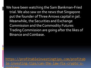 https://profitableinvestingtips.com/profitab
le-investing-tips/can-the-law-fix-crypto's-
We have been watching the Sam Bankman-Fried
trial.We also saw on the news that Singapore
put the founder ofThreeArrows capital in jail.
Meanwhile, the Securities and Exchange
Commission and the Commodity Futures
Trading Commission are going after the likes of
Binance and Coinbase.
 