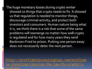 https://profitableinvestingtips.com/profitab
le-investing-tips/can-the-law-fix-crypto's-
The huge monetary losses during crypto winter
showed us things that crypto needs to fix. It showed
us that regulation is needed to monitor things,
discourage criminal activity, and protect both
investors and consumers. Human nature being what
it is, we think there is a risk that some of the same
problems will reemerge no matter how well crypto
is regulated and for how many years they send
Bankman-Fried to prison. Putting one person away
does not necessarily deter the next person.
 