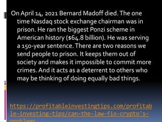 https://profitableinvestingtips.com/profitab
le-investing-tips/can-the-law-fix-crypto's-
On April 14, 2021 Bernard Madoff died.The one
time Nasdaq stock exchange chairman was in
prison. He ran the biggest Ponzi scheme in
American history ($64.8 billion). He was serving
a 150-year sentence.There are two reasons we
send people to prison. It keeps them out of
society and makes it impossible to commit more
crimes. And it acts as a deterrent to others who
may be thinking of doing equally bad things.
 