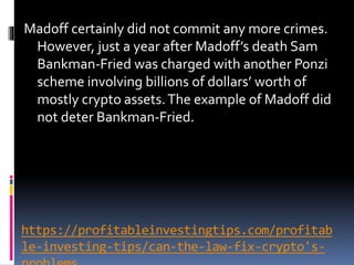 https://profitableinvestingtips.com/profitab
le-investing-tips/can-the-law-fix-crypto's-
Madoff certainly did not commit any more crimes.
However, just a year after Madoff’s death Sam
Bankman-Fried was charged with another Ponzi
scheme involving billions of dollars’ worth of
mostly crypto assets.The example of Madoff did
not deter Bankman-Fried.
 