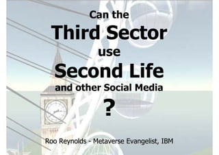 Can the

 Third Sector
                use
  Second Life
   and other Social Media

                 ?
Roo Reynolds - Metaverse Evangelist, IBM