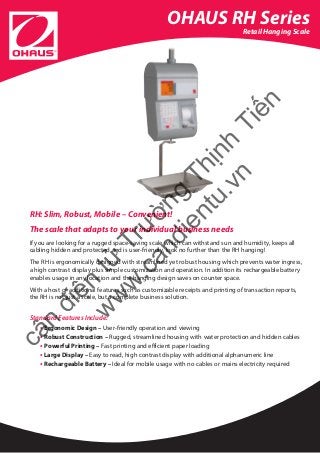 OHAUS RH Series
Retail Hanging Scale
RH: Slim, Robust, Mobile – Convenient!
The scale that adapts to your individual business needs
If you are looking for a rugged space-saving scale which can withstand sun and humidity, keeps all
cabling hidden and protected and is user-friendly, look no further than the RH hanging!
The RH is ergonomically designed with streamlined yet robust housing which prevents water ingress,
a high contrast display plus simple customization and operation. In addition its rechargeable battery
enables usage in any location and the hanging design saves on counter space.
With a host of additional features such as customizable receipts and printing of transaction reports, 	
the RH is not just a scale, but a complete business solution.
Standard Features Include:
• Ergonomic Design – User-friendly operation and viewing
• Robust Construction – Rugged, streamlined housing with water protection and hidden cables
• Powerful Printing – Fast printing and efficient paper loading
• Large Display – Easy to read, high contrast display with additional alphanumeric line
• Rechargeable Battery – Ideal for mobile usage with no cables or mains electricity required
cân
điện
tử
Trường
Thịnh
Tiến
w
w
w
.candientu.vn
 