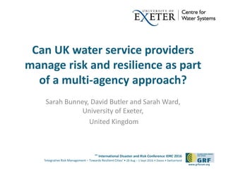 6th
International Disaster and Risk Conference IDRC 2016
‘Integrative Risk Management – Towards Resilient Cities‘ • 28 Aug – 1 Sept 2016 • Davos • Switzerland
www.grforum.org
Can UK water service providers
manage risk and resilience as part
of a multi-agency approach?
Sarah Bunney, David Butler and Sarah Ward,
University of Exeter,
United Kingdom
 