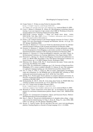 Microblogging for Language Learning 87
[4] Cooper-Taylor, C.: 50 ideas on using Twitter for education (2008),
http://cooper-taylor.com/blog/2008/08/
50-ideas-on-using-twitter-for-education/ (retrieved March 14, 2009)
[5] Costa, C., Beham, G., Reinhardt, W., Sillaots, M.: Microblogging in technology enhanced
learning: A use-case inspection of ppe summer school 2008. In: Workshop on Social In-
formation Retrieval for Technology Enhanced Learning (2008)
[6] EDUCAUSE Learning Initiative, 7 things you should know about... twitter,
EDUCAUSE, Tech. Rep. (2007), http://connect.educause.edu/Library/
ELI/7ThingsYouShouldKnowAbout
[7] Fenner, A.-B.: Cultural awareness in the foreign language classroom. In: Cenoz, J., Horn-
berger, N.H. (eds.) Encyclopedia of Language and Education, 2nd edn., vol. 6, pp. 273–
285. Springer, Heidelberg (2008)
[8] Grosseck, G., Holotescu, C.: Can we use Twitter for educational activities? In: 4th Inter-
national Scientific Conference eLSE eLearning and Software for Education (2008)
[9] Grosseck, G., Holotescu, C.: Indicators for the analysis of learning and practice communi-
ties from the perspective of microblogging as a provocative sociolect in virtual space. In: 5th
International Scientific Conference eLSE-eLearning and Software for Education (2009)
[10] Holotescu, C., Grosseck, G.: Using microblogging in education. case study: Cirip.ro. In:
6th International Conference on e-Learning Applications, Cairo, Egypt (January 2009)
[11] Honeycutt, C., Herring, S.C.: Beyond microblogging: Conversation and collaboration via
twitter. In: HICSS 2009: Proceedings of the 42nd Hawaii International Conference on
System Sciences, pp. 1–10. IEEE Computer Society, Washington (2009)
[12] Huberman, B.A., Romero, D.M., Wu, F.: Social networks that matter: Twitter under the
microscope. First Monday 14(1) (2008)
[13] Hymes, D.H.: On communicative competence, pp. 5–26. University of Pennsylvania Press,
Philadelphia (1971); extracts available in Brumfit, C.J. Johnson, K. (eds.) The communica-
tive approach to language teaching, pp. 5–26. Oxford University Press, Oxford (1979)
[14] Java, A., Song, X., Finin, T., Tseng, B.: Why we twitter: understanding microblogging
usage and communities. In: 9th WebKDD and 1st SNA-KDD 2007 workshop on Web
mining and social network analysis, pp. 56–65. ACM, New York (2007)
[15] Kellogg, W.A.: Position paper: Social coherence in computer-mediated conversation. In:
Discourse Architectures:Designing and Visualizing Computer Mediated Conversation. A
workshop at CHI 2002 (2002)
[16] Krishnamurthy, B., Gill, P., Arlitt, M.: A few chirps about Twitter. In: WOSP 2008: First
workshop on Online social networks, pp. 19–24. ACM, New York (2008)
[17] Lew, A.A.: Twitter tweets for higher education (2007),
http://web20teach.blogspot.com/2007/08/
twitter-tweets-for-higher-education.html (retrieved March 14, 2009)
[18] Mischaud, E.: Twitter: Expressions of the whole self - an investigation into user appro-
priation of a web-based communications platform. Master’s thesis, LSE - MEDIA@LSE
(2007)
[19] Savignon, S.J.: Communicative Competence: Theory and Classroom Practice. McGraw-
Hill Humanities/Social Sciences/Languages (1997)
[20] Shen, L., Shen, R.: The pervasive learning platform of a shanghai online college - a large-
scale test-bed for hybrid learning. In: Fong, J., Kwan, R., Wang, F.L. (eds.) ICHL 2008.
LNCS, vol. 5169, pp. 178–189. Springer, Heidelberg (2008)
[21] Stevens, V.: Trial by Twitter: The rise and slide of the year’s most viral microblogging
platform. Teaching English as a Second or Foreign Language 12(1), 1–14 (2008)
 