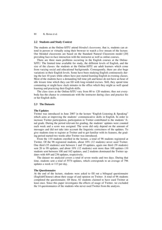 80 K. Borau et al.
2.2 Students and Study Context
The students at the Online-SJTU attend blended classrooms, that is, students can at-
tend in person or virtually using their browser to watch a live stream of the lecture.
Our blended classrooms are based on the Standard Natural Classroom model [20]
providing face-to-face interaction with the instructor as well as online courses.
There are three main problems occurring in the English courses at the Online-
SJTU: The limited time available for study, the different levels of English, and the
size of the classes: the students at the Online-SJTU are adult learners which come
from varying social and educational backgrounds. Consequently, there are also huge
variations in their English levels. Some have been studying English continuously dur-
ing the last 10 years while others have just started learning English in evening classes.
Most of the students have a demanding full time job and hence do not have an hour of
idle leisure time which they can fill with long-winded excises. Still, they spend time
commuting or might have slack minutes in the office which they might as well spend
learning and practicing their English skills.
The class sizes at the Online-SJTU vary from 80 to 120 students; thus not every-
body has the chance to communicate with the instructor during class and practice his
or her English skills.
2.3 The Datasets
The Updates
Twitter was introduced in June 2007 in the lecture “English Listening & Speaking”
which aims at improving the students’ communicative skills in English. In order to
increase Twitter participation, participation in Twitter contributed to the students’ fi-
nal grade. During the period relevant for grading, the students’ updates were counted
each week and a score was assigned. The score did only depend on the amount of
messages and did not take into account the linguistic correctness of the updates. To
give students time to register at Twitter and to get familiar with its features, the grad-
ing period started two weeks after Twitter was introduced.
From the 110 students enrolled in the lecture, a total of 98 students registered at
Twitter. Of the 98 registered students, about 10% (12 students) never used Twitter.
One third (35 students) sent between 1 and 19 updates, again one third (39 students)
sent 20 to 99 updates, and about 10% (12 students) sent more than 100 updates (10
students sent between 100 and 162 updates, and 2 students dominated the Twitter up-
dates with 449 and 236 updates, respectively.
The dataset we analyzed covers a total of seven weeks and two days. During that
time, students sent a total of 5574 updates, which corresponds to an average of 796
updates a week or 113 per day.
The Questionnaire
At the end of the lecture, students were asked to fill out a bilingual questionnaire
(English/Chinese) about their usage of and opinion on Twitter. A total of 96 students
completed the questionnaire. Of these, 82 students claimed to have used Twitter at
least once. Since this paper investigates the effects of usage of Twitter, we excluded
the 14 questionnaires of the students who never used Twitter from the analysis.
 
