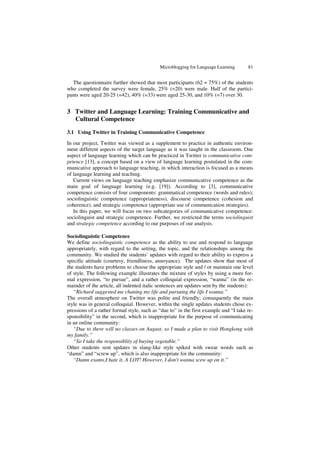 Microblogging for Language Learning 81
The questionnaire further showed that most participants (62 = 75%) of the students
who completed the survey were female, 25% (=20) were male. Half of the partici-
pants were aged 20-25 (=42), 40% (=33) were aged 25-30, and 10% (=7) over 30.
3 Twitter and Language Learning: Training Communicative and
Cultural Competence
3.1 Using Twitter in Training Communicative Competence
In our project, Twitter was viewed as a supplement to practice in authentic environ-
ment different aspects of the target language as it was taught in the classroom. One
aspect of language learning which can be practiced in Twitter is communicative com-
petence [13], a concept based on a view of language learning postulated in the com-
municative approach to language teaching, in which interaction is focused as a means
of language learning and teaching.
Current views on language teaching emphasize communicative competence as the
main goal of language learning (e.g. [19]). According to [3], communicative
competence consists of four components: grammatical competence (words and rules);
sociolinguistic competence (appropriateness), discourse competence (cohesion and
coherence), and strategic competence (appropriate use of communication strategies).
In this paper, we will focus on two subcategories of communicative competence:
sociolinguist and strategic competence. Further, we restricted the terms sociolinguist
and strategic competence according to our purposes of our analysis.
Sociolinguistic Competence
We define sociolinguistic competence as the ability to use and respond to language
appropriately, with regard to the setting, the topic, and the relationships among the
community. We studied the students’ updates with regard to their ability to express a
specific attitude (courtesy, friendliness, annoyance). The updates show that most of
the students have problems to choose the appropriate style and / or maintain one level
of style. The following example illustrates the mixture of styles by using a more for-
mal expression, “to pursue”, and a rather colloquial expression, “wanna” (in the re-
mainder of the article, all indented italic sentences are updates sent by the students):
“Richard suggested me chaning my life and pursuing the life I wanna.”
The overall atmosphere on Twitter was polite and friendly; consequently the main
style was in general colloquial. However, within the single updates students chose ex-
pressions of a rather formal style, such as “due to” in the first example and “I take re-
sponsibility” in the second, which is inappropriate for the purpose of communicating
in an online community:
“Due to there will no classes on August, so I made a plan to visit Hongkong with
my family.”
“So I take the responsiblity of buying vegetable.”
Other students sent updates in slang-like style spiked with swear words such as
“damn” and “screw up”, which is also inappropriate for the community:
“Damn exams,I hate it, A LOT! However, I don't wanna scew up on it.”
 