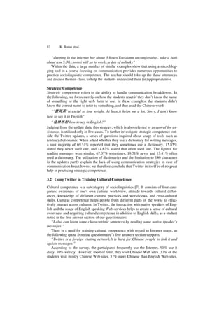 82 K. Borau et al.
“sleeping in the internet bar about 3 hours.Too damn uncomfortable.. take a bath
about a.m 5:30...soon i will go to work...a day of unlucky”
Within the data, a large number of similar examples show that using a microblog-
ging tool in a course focusing on communication provides numerous opportunities to
practice sociolinguistic competence. The teacher should take up the these utterances
and discuss them in class, to help the students understand their (in)appropriateness.
Strategic Competence
Strategic competence refers to the ability to handle communication breakdowns. In
the following, we focus merely on how the students react if they don’t know the name
of something or the right verb form to use. In these examples, the students didn’t
know the correct name to refer to something, and thus used the Chinese word:
“’普洱茶’ is useful to lose weight. At least,it helps me a lot. Sorry, I don't know
how to say it in English”
“桂林米粉how to say in English?”
Judging from the update data, this strategy, which is also referred to as appeal for as-
sistance, is utilized only in few cases. To further investigate strategic competence out-
side the Twitter updates, a series of questions inquired about usage of tools such as
(online) dictionaries. When asked whether they use a dictionary for writing messages,
a vast majority of 69.51% reported that they sometimes use a dictionary. 15.85%
stated they never used one, and 14.63% stated that often used one. The figures for
reading messages were similar, 67.07% sometimes, 19.51% never and 13.41% often
used a dictionary. The utilization of dictionaries and the limitation to 140 characters
in the updates partly explain the lack of using communication strategies in case of
communication breakdowns; we therefore conclude that Twitter in itself is of no great
help in practicing strategic competence.
3.2 Using Twitter in Training Cultural Competence
Cultural competence is a subcategory of sociolinguistics [7]. It consists of four cate-
gories: awareness of one's own cultural worldview, attitude towards cultural differ-
ences, knowledge of different cultural practices and worldviews, and cross-cultural
skills. Cultural competence helps people from different parts of the world to effec-
tively interact across cultures. In Twitter, the interaction with native speakers of Eng-
lish and the usage of English speaking Web-services helps to create a sense of cultural
awareness and acquiring cultural competence in addition to English skills, as a student
noted in the free answer section of our questionnaire:
“I also can learn some characteristic sentences by reading some native speaker’s
messages.”
There is a need for training cultural competence with regard to Internet usage, as
the following quote from the questionnaire’s free answers section supports:
“Twitter is a foreign chating network.It is hard for Chinese people to link it and
update messages.”
According to the survey, the participants frequently use the Internet. 90% use it
daily, 10% weekly. However, most of time, they visit Chinese Web sites. 37% of the
students visit mostly Chinese Web sites, 57% more Chinese than English Web sites,
 