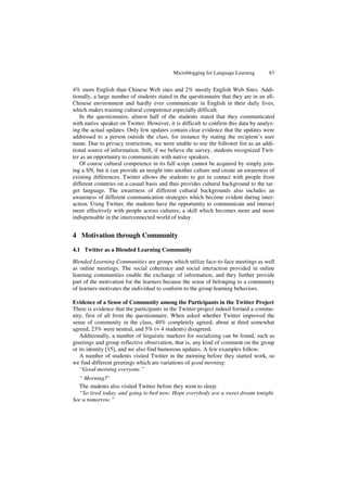 Microblogging for Language Learning 83
4% more English than Chinese Web sites and 2% mostly English Web Sites. Addi-
tionally, a large number of students stated in the questionnaire that they are in an all-
Chinese environment and hardly ever communicate in English in their daily lives,
which makes training cultural competence especially difficult.
In the questionnaire, almost half of the students stated that they communicated
with native speaker on Twitter. However, it is difficult to confirm this data by analyz-
ing the actual updates. Only few updates contain clear evidence that the updates were
addressed to a person outside the class, for instance by stating the recipient’s user
name. Due to privacy restrictions, we were unable to use the follower list as an addi-
tional source of information. Still, if we believe the survey, students recognized Twit-
ter as an opportunity to communicate with native speakers.
Of course cultural competence in its full scope cannot be acquired by simply join-
ing a SN, but it can provide an insight into another culture and create an awareness of
existing differences. Twitter allows the students to get in contact with people from
different countries on a casual basis and thus provides cultural background to the tar-
get language. The awareness of different cultural backgrounds also includes an
awareness of different communication strategies which become evident during inter-
action. Using Twitter, the students have the opportunity to communicate and interact
more effectively with people across cultures; a skill which becomes more and more
indispensable in the interconnected world of today.
4 Motivation through Community
4.1 Twitter as a Blended Learning Community
Blended Learning Communities are groups which utilize face-to-face meetings as well
as online meetings. The social coherence and social interaction provided in online
learning communities enable the exchange of information, and they further provide
part of the motivation for the learners because the sense of belonging to a community
of learners motivates the individual to conform to the group learning behaviors.
Evidence of a Sense of Community among the Participants in the Twitter Project
There is evidence that the participants in the Twitter-project indeed formed a commu-
nity, first of all from the questionnaire. When asked whether Twitter improved the
sense of community in the class, 40% completely agreed, about at third somewhat
agreed, 23% were neutral, and 5% (= 4 students) disagreed.
Additionally, a number of linguistic markers for socializing can be found, such as
greetings and group reflective observation, that is, any kind of comment on the group
or its identity [15], and we also find humorous updates. A few examples follow.
A number of students visited Twitter in the morning before they started work, so
we find different greetings which are variations of good morning:
“Good morning everyone.”
“ Morning!”
The students also visited Twitter before they went to sleep:
“So tired today, and going to bed now. Hope everybody ave a sweet dream tonight.
See u tomorrow.”
 