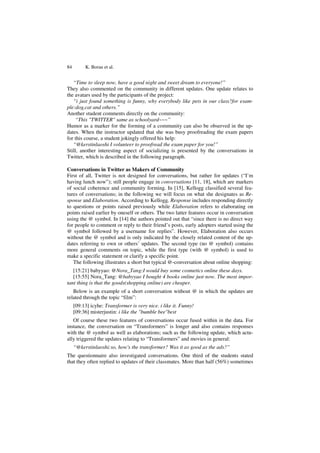 84 K. Borau et al.
“Time to sleep now, have a good night and sweet dream to everyone!”
They also commented on the community in different updates. One update relates to
the avatars used by the participants of the project:
“i just found something is funny, why everybody like pets in our class?for exam-
ple:dog,cat and others.”
Another student comments directly on the community:
“This "TWITTER" same as schoolyard~~~”
Humor as a marker for the forming of a community can also be observed in the up-
dates. When the instructor updated that she was busy proofreading the exam papers
for this course, a student jokingly offered his help:
“@kerstinlaoshi I volunteer to proofread the exam paper for you!”
Still, another interesting aspect of socializing is presented by the conversations in
Twitter, which is described in the following paragraph.
Conversations in Twitter as Makers of Community
First of all, Twitter is not designed for conversations, but rather for updates (“I’m
having lunch now”); still people engage in conversations [11, 18], which are markers
of social coherence and community forming. In [15], Kellogg classified several fea-
tures of conversations; in the following we will focus on what she designates as Re-
sponse and Elaboration. According to Kellogg, Response includes responding directly
to questions or points raised previously while Elaboration refers to elaborating on
points raised earlier by oneself or others. The two latter features occur in conversation
using the @ symbol. In [14] the authors pointed out that “since there is no direct way
for people to comment or reply to their friend’s posts, early adopters started using the
@ symbol followed by a username for replies”. However, Elaboration also occurs
without the @ symbol and is only indicated by the closely related content of the up-
dates referring to own or others’ updates. The second type (no @ symbol) contains
more general comments on topic, while the first type (with @ symbol) is used to
make a specific statement or clarify a specific point.
The following illustrates a short but typical @-conversation about online shopping:
[15:21] babyyao: @Nora_Tang:I would buy some cosmetics online these days.
[15:55] Nora_Tang: @babyyao I bought 4 books online just now. The most impor-
tant thing is that the goods(shopping online) are cheaper.
Below is an example of a short conversation without @ in which the updates are
related through the topic “film”:
[09:13] icyhe: Transformer is very nice. i like it. Funny!
[09:36] misterjustin: i like the "bumble bee"best
Of course these two features of conversations occur fused within in the data. For
instance, the conversation on “Transformers” is longer and also contains responses
with the @ symbol as well as elaborations; such as the following update, which actu-
ally triggered the updates relating to “Transformers” and movies in general:
“@kerstinlaoshi:so, how's the transformer? Was it as good as the ads?”
The questionnaire also investigated conversations. One third of the students stated
that they often replied to updates of their classmates. More than half (56%) sometimes
 