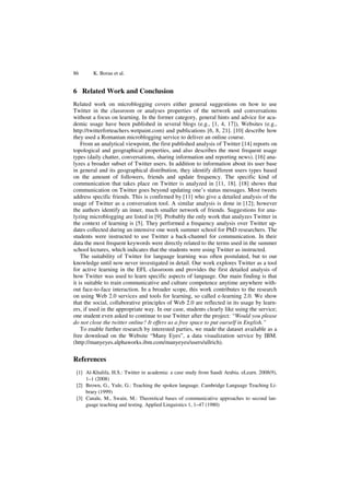 86 K. Borau et al.
6 Related Work and Conclusion
Related work on microblogging covers either general suggestions on how to use
Twitter in the classroom or analyses properties of the network and conversations
without a focus on learning. In the former category, general hints and advice for aca-
demic usage have been published in several blogs (e.g., [1, 4, 17]), Websites (e.g.,
http://twitterforteachers.wetpaint.com) and publications [6, 8, 21]. [10] describe how
they used a Romanian microblogging service to deliver an online course.
From an analytical viewpoint, the first published analysis of Twitter [14] reports on
topological and geographical properties, and also describes the most frequent usage
types (daily chatter, conversations, sharing information and reporting news). [16] ana-
lyzes a broader subset of Twitter users. In addition to information about its user base
in general and its geographical distribution, they identify different users types based
on the amount of followers, friends and update frequency. The specific kind of
communication that takes place on Twitter is analyzed in [11, 18]. [18] shows that
communication on Twitter goes beyond updating one’s status messages. Most tweets
address specific friends. This is confirmed by [11] who give a detailed analysis of the
usage of Twitter as a conversation tool. A similar analysis is done in [12]; however
the authors identify an inner, much smaller network of friends. Suggestions for ana-
lyzing microblogging are listed in [9]. Probably the only work that analyzes Twitter in
the context of learning is [5]. They performed a frequency analysis over Twitter up-
dates collected during an intensive one week summer school for PhD researchers. The
students were instructed to use Twitter a back-channel for communication. In their
data the most frequent keywords were directly related to the terms used in the summer
school lectures, which indicates that the students were using Twitter as instructed.
The suitability of Twitter for language learning was often postulated, but to our
knowledge until now never investigated in detail. Our work explores Twitter as a tool
for active learning in the EFL classroom and provides the first detailed analysis of
how Twitter was used to learn specific aspects of language. Our main finding is that
it is suitable to train communicative and culture competence anytime anywhere with-
out face-to-face interaction. In a broader scope, this work contributes to the research
on using Web 2.0 services and tools for learning, so called e-learning 2.0. We show
that the social, collaborative principles of Web 2.0 are reflected in its usage by learn-
ers, if used in the appropriate way. In our case, students clearly like using the service;
one student even asked to continue to use Twitter after the project: “Would you please
do not close the twitter online? It offers us a free space to put ourself in English.”
To enable further research by interested parties, we made the dataset available as a
free download on the Website “Many Eyes”, a data visualization service by IBM.
(http://manyeyes.alphaworks.ibm.com/manyeyes/users/ullrich).
References
[1] Al-Khalifa, H.S.: Twitter in academia: a case study from Saudi Arabia. eLearn. 2008(9),
1–1 (2008)
[2] Brown, G., Yule, G.: Teaching the spoken language. Cambridge Language Teaching Li-
brary (1999)
[3] Canale, M., Swain, M.: Theoretical bases of communicative approaches to second lan-
guage teaching and testing. Applied Linguistics 1, 1–47 (1980)
 