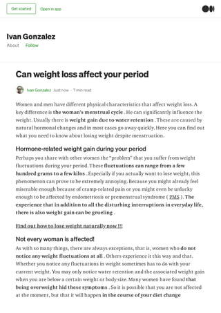 Ivan Gonzalez
About Follow
Can weight lossaffect your period
Ivan Gonzalez Just now · 7 min read
Women and men have different physical characteristics that affect weight loss. A
key difference is the woman’s menstrual cycle . He can significantly influence the
weight. Usually there is weight gain due to water retention . These are caused by
natural hormonal changes and in most cases go away quickly. Here you can find out
what you need to know about losing weight despite menstruation.
Hormone-related weight gain during your period
Perhaps you share with other women the “problem” that you suffer from weight
fluctuations during your period. These fluctuations can range from a few
hundred grams to a few kilos . Especially if you actually want to lose weight, this
phenomenon can prove to be extremely annoying. Because you might already feel
miserable enough because of cramp-related pain or you might even be unlucky
enough to be affected by endometriosis or premenstrual syndrome ( PMS ). The
experience that in addition to all the disturbing interruptions in everyday life,
there is also weight gain can be grueling .
Find out how to lose weight naturally now !!!
Not every woman is affected!
As with so many things, there are always exceptions, that is, women who do not
notice any weight fluctuations at all . Others experience it this way and that.
Whether you notice any fluctuations in weight sometimes has to do with your
current weight. You may only notice water retention and the associated weight gain
when you are below a certain weight or body size. Many women have found that
being overweight hid these symptoms . So it is possible that you are not affected
at the moment, but that it will happen in the course of your diet change
Get started Open in app
 