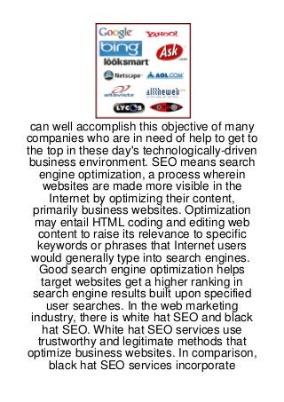 can well accomplish this objective of many
companies who are in need of help to get to
the top in these day's technologically-driven
 business environment. SEO means search
   engine optimization, a process wherein
    websites are made more visible in the
      Internet by optimizing their content,
  primarily business websites. Optimization
  may entail HTML coding and editing web
   content to raise its relevance to specific
   keywords or phrases that Internet users
 would generally type into search engines.
   Good search engine optimization helps
    target websites get a higher ranking in
  search engine results built upon specified
     user searches. In the web marketing
 industry, there is white hat SEO and black
    hat SEO. White hat SEO services use
   trustworthy and legitimate methods that
optimize business websites. In comparison,
      black hat SEO services incorporate
 