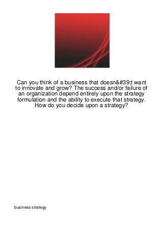 Can you think of a business that doesn&#39;t want
to innovate and grow? The success and/or failure of
  an organization depend entirely upon the strategy
 formulation and the ability to execute that strategy.
        How do you decide upon a strategy?




business strategy
 