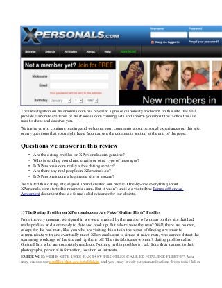 The investigation on XPersonals.com has revealed signs of dishonesty and scam on this site. We will
provide elaborate evidence of XPersonals.com conning acts and inform you about the tactics this site
uses to cheat and deceive you.
We invite you to continue reading and welcome your comments about personal experiences on this site,
or any questions that you might have. You can use the comments section at the end of the page.
Questions we answer in this review
• Are the dating profiles on XPersonals.com genuine?
• Who is sending you chats, emails or other type of messages?
• Is XPersonals.com really a free dating service?
• Are there any real people on XPersonals.co?
• Is XPersonals.com a legitimate site or a scam?
We visited this dating site, signed up and created our profile. One-by-one everything about
XPersonals.com started to resemble scam. But it wasn’t until we visited the Terms of Service
Agreement document that we found solid evidence for our doubts.
1) The Dating Profiles on XPersonals.com Are Fake “Online Flirts” Profiles
From the very moment we signed in we were amazed by the number of women on this site that had
made profiles and were ready to date and hook up. But where were the men? Well, there are no men,
except for the real men, like you who are visiting this site in the hopes of finding a woman to
communicate with and eventually meet. XPersonals.com is aimed at naive men, who cannot detect the
scamming workings of the site and rip them off. The site fabricates women’s dating profiles called
Online Flirts who are completely made up. Nothing in this profiles is real, from their names, to their
photographs, personal information, location or interests.
EVIDENCE: “THIS SITE USES FANTASY PROFILES CALLED “ONLINE FLIRT®”. You
may encounter profiles that are total fakes and you may receive communications from total fakes
 