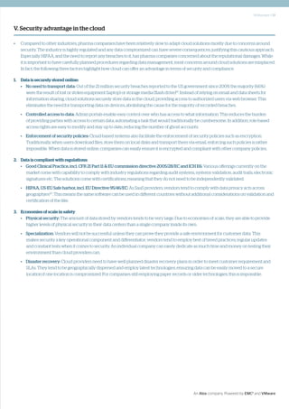 Whitepaper | 13
An Atos company. Powered by EMC2
and VMware
V. Security advantage in the cloud
•	 Compared to other industries, pharma companies have been relatively slow to adapt cloud solutions mostly due to concerns around
security. The industry is highly regulated and any data compromized can have severe consequences, justifying this cautious approach.
Especially HIPAA, and the need to report any breaches to it, has pharma companies concerned about the reputational damages. While
it is important to have carefully planned procedures regarding data management, most concerns around cloud solutions are misplaced.
In fact, the following three factors highlight how cloud can offer an advantage in terms of security and compliance.
1.	 Data is securely stored online:
•	 No need to transport data: Out of the 21 million security breaches reported to the US government since 2009, the majority (66%)
were the result of lost or stolen equipment (laptop) or storage media (flash drive)19
. Instead of relying on email and data sheets for
information sharing, cloud solutions securely store data in the cloud, providing access to authorized users via web browser. This
eliminates the need for transporting data on devices, abolishing the cause for the majority of recorded breaches.
•	 Controlled access to data: Admin portals enable easy control over who has access to what information. This reduces the burden
of providing parties with access to certain data, automating a task that would traditionally be cumbersome. In addition, role-based
access rights are easy to modify and stay up to date, reducing the number of ghost accounts.
•	 Enforcement of security policies: Cloud-based systems also facilitate the enforcement of security policies such as encryption.
Traditionally, when users download files, store them on local disks and transport them via email, enforcing such policies is rather
impossible. When data is stored online, companies can easily ensure it is encrypted and compliant with other company policies.
2.	 Data is compliant with regulations:
•	 Good Clinical Practice, incl. CFR 21 Part 11 & EU commission directive 2005/28/EC and ICH E6: Various offerings currently on the
market come with capability to comply with industry regulations regarding audit systems, systems validation, audit trails, electronic
signatures etc. The solutions come with certifications, meaning that they do not need to be independently validated.
•	 HIPAA, US-EU Safe harbor, incl. EU Directive 95/46/EC: As SaaS providers, vendors tend to comply with data privacy acts across
geographies20
. This means the same software can be used in different countries without additional considerations on validation and
certification of the like.
3.	 Economies of scale in safety
•	 Physical security: The amount of data stored by vendors tends to be very large. Due to economies of scale, they are able to provide
higher levels of physical security in their data centers than a single company inside its own.
•	 Specialization: Vendors will not be successful unless they can prove they provide a safe environment for customer data. This
makes security a key operational component and differentiator; vendors tend to employ best of breed practices, regular updates
and constant tests when it comes to security. An individual company can rarely dedicate as much time and money on testing their
environment than cloud providers can.
•	 Disaster recovery: Cloud providers need to have well-planned disaster recovery plans in order to meet customer requirement and
SLAs. They tend to be geographically dispersed and employ latest technologies, ensuring data can be easily moved to a secure
location if one location is compromized. For companies still employing paper records or older technologies, this is impossible.
 