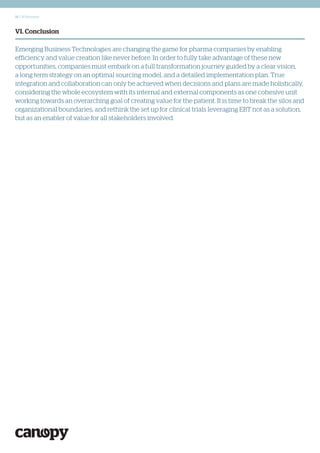14 | Whitepaper
VI. Conclusion
Emerging Business Technologies are changing the game for pharma companies by enabling
efficiency and value creation like never before. In order to fully take advantage of these new
opportunities, companies must embark on a full transformation journey guided by a clear vision,
a long term strategy on an optimal sourcing model, and a detailed implementation plan. True
integration and collaboration can only be achieved when decisions and plans are made holistically,
considering the whole ecosystem with its internal and external components as one cohesive unit
working towards an overarching goal of creating value for the patient. It is time to break the silos and
organizational boundaries, and rethink the set up for clinical trials leveraging EBT not as a solution,
but as an enabler of value for all stakeholders involved.
 