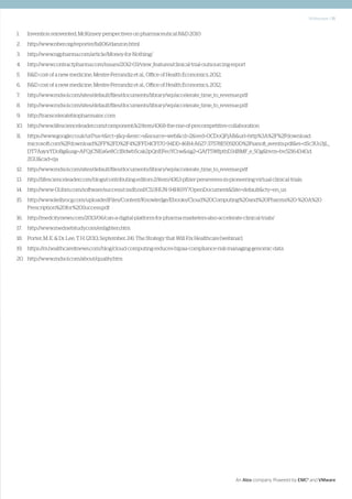 Whitepaper | 15
An Atos company. Powered by EMC2
and VMware
1.	 Invention reinvented, McKinsey perspectives on pharmaceutical R&D 2010
2.	http://www.nber.org/reporter/fall06/danzon.html
3.	http://www.ngpharma.com/article/Money-for-Nothing/
4.	http://www.contractpharma.com/issues/2012-03/view_features/clinical-trial-outsourcing-report
5.	 R&D cost of a new medicine, Mestre-Ferrandiz et al., Office of Health Economics, 2012,
6.	 R&D cost of a new medicine, Mestre-Ferrandiz et al., Office of Health Economics, 2012,
7.	http://www.mdsol.com/sites/default/files/documents/library/wp/accelerate_time_to_revenue.pdf
8.	http://www.mdsol.com/sites/default/files/documents/library/wp/accelerate_time_to_revenue.pdf
9.	http://transceleratebiopharmainc.com
10.	http://www.lifescienceleader.com/component/k2/item/4368-the-rise-of-precompetitive-collaboration
11.	https://www.google.co.uk/url?sa=t&rct=j&q=&esrc=s&source=web&cd=2&ved=0CDoQFjAB&url=http%3A%2F%2Fdownload.
microsoft.com%2Fdownload%2FF%2FD%2F4%2FFD4CF170-94DD-46B4-A627-37578E93920D%2Fsanofi_aventis.pdf&ei=dSc3Uo3jL_
DT7AayxYDoBg&usg=AFQjCNEa6e8CcIBdwb5cak2pQnEFeoYCrw&sig2=GAfT5WfpthD34BMF_e_50g&bvm=bv.52164340,d.
ZGU&cad=rja
12.	http://www.mdsol.com/sites/default/files/documents/library/wp/accelerate_time_to_revenue.pdf
13.	http://lifescienceleader.com/blogs/contributing-editors-2/item/4363-pfizer-perseveres-in-pioneering-virtual-clinical-trials
14.	http://www-01.ibm.com/software/success/cssdb.nsf/CS/JHUN-94H69Y?OpenDocument&Site=default&cty=en_us
15.	http://www.kellyocg.com/uploadedFiles/Content/Knowledge/Ebooks/Cloud%20Computing%20and%20Pharma%20-%20A%20
Prescription%20for%20Success.pdf
16.	http://medcitynews.com/2013/06/can-a-digital-platform-for-pharma-marketers-also-accelerate-clinical-trials/
17.	http://www.mednetstudy.com/enlighten.htm
18.	 Porter, M. E. & Dr. Lee, T. H. (2013, September, 24). The Strategy that Will Fix Healthcare [webinar].
19.	https://m.healthcareitnews.com/blog/cloud-computing-reduces-hipaa-compliance-risk-managing-genomic-data
20.	http://www.mdsol.com/about/quality.htm
 