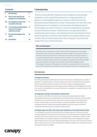 2 | Whitepaper
I. Introduction
The era of blockbuster drug has been shaken up. Increasing
regulatory and competitive pressures, rising popularity of
generics, and heightening focus on price reduction has the
pharmaceutical industry in a flux. In this paper we describe how
pharmaceutical companies can leverage emerging business
technologies in clinical trials to create an integrated ecosystem
characterized by deeper collaboration among stakeholders,
standardized processes, and optimized tools and infrastructure.
Embracing this ecosystem will address pressing problem areas
within clinical trials and position the company to proactively
shape the future of the industry.
Contents
I. Introduction 2
II. The current clinical trial
strategy is not sustainable
3
III. An integrated clinical trial
ecosystem will arise
5
IV. A successful transformation
is much more than a
collection of tools
9
V. Security advantage in the
cloud
13
VI. Conclusion 14
Why read this paper?
Pharmaceutical companies are often cautious when adopting new technologies,
historically characterized by making incremental changes. The disruption about to
shake the clinical trials’ sphere is so deep that narrow, tactical changes will leave a
company far behind from competition ready to embark on broader transformation.
In order to shape the industry in the future, pharma companies must take a strategic
approach and fully understand the potential unveiled by emerging business
technologies. This paper offers guidance on the key considerations for the executive
suite. Even though the technologies are still evolving, the time to start planning is now.
A change is necessary
Over the past decade, the pharmaceutical industry has been challenged by a number of
problems. To address these, a common response has been to look for external solutions,
which has produced mediocre results. A new factor at play is emerging business
technologies. Employing these technologies, and also taking a fresh, intelligent look at the
root causes of the problems is necessary for pharma companies to remain relevant in this
new environment.
An integrated ecosystem will transform clinical trials
An ecosystem, with effective collaboration channels and appropriate incentives,
standardized processes, and optimized tools and infrastructure will arise. The ecosystem
will address current problem areas and create a win-win system for all stakeholders.
Despite vendor claims, no such ecosystem is currently available in the market, and
companies must be careful when analyzing different options to select ecosystem
components that best suit the company’s unique needs.
A strategic approach with a clear future state underlines a successful transformation
True integration cannot be achieved without a strategic approach. Questions around
sourcing, alignment of business and IT, and what is the most appropriate implementation
strategy are not only complex, but also far reaching in their consequences: History holds
many examples of companies taking uncoordinated steps with emerging technologies,
often losing resources, time, and experiencing negative outcomes. As such, these decisions
play an important role not only in defining the competitive edge of the company, but also in
ensuring its long-term viability.
Key takeaways
 