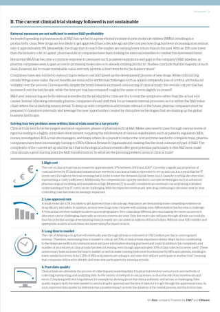 Whitepaper | 3
An Atos company. Powered by EMC2
and VMware
II. The current clinical trial strategy followed is not sustainable
1. High cost
The cost of clinical trials has increased by approximately 37% between 2003 and 20106
. Currently a significant proportion of
costs are driven by IT; dedicated infrastructure needed to run clinical trials is expensive to set up and run. It is typical that the IT
needs vary throughout the trial, meaning that in order to meet the demand at peak times much capacity is sitting idle otherwise,
representing a costly inefficiency. Additionally, the computational capacity needed to use new technologies such as advanced
pharmacological modeling and simulations is high. Moreover, IT is usually considered an overhead cost and having a detailed
understanding of true IT costs can be challenging. With the expected revenue per new drug continuing to decrease year by year,
controlling costs becomes increasingly important.
2. Low approval rate
A small molecule is 5% less likely to get approved than a decade ago. Regulators are demanding more compelling evidence on
drug efficacy and safety. In addition, as most new drugs now compete with existing ones, differentiation has become a challenge.
A typical trial involves multiple locations across geographies, thus controlling different sites and making decisions on resource
allocation can be challenging, especially as various systems are used. Only few molecules will pass through all trials successfully,
thus the potential savings of terminating trials promptly are calculated in millions of Euros/Dollars. Without clear E2E visibility and
appropriate analytical tools these decisions cannot be based on facts.
3. Long time to market
The cost of delaying a drug that will eventually pass through all trials is estimated at USD 1 million per day in unrecognized
revenue. Therefore, minimising time to market is critical; yet 70% of clinical trials experience delays. Major factors contributing
to the delays are inefficient communication and poor information sharing practices (and tools). In addition, the complexity and
number of procedures in clinical trials has been increasing, even though approximately 30% of data collected is never used7
. These
unnecessary tasks increase the time to market, as well as make running trials more burdensome for MDs and patients, resulting in
lower satisfaction levels. In fact, 25% of MDs and patients are unhappy and state they will not participate in another trial8
, meaning
that companies will need to identify and train new participants for subsequent trials.
4. Poor data quality
Clinical trials are ultimately the process of collecting and analyzing data. A typical trial involves various tools and methods of
collecting, transporting, and analyzing data. As the variety of methods in use increases, so does the risk of inconsistencies and
errors. Complying with strict regulations, for example by showing proof that data is authentic and secure, is challenging. Data
quality impacts both the time needed to send a drug for approval and the time it takes for it to get through the approval process. As
such, improved data quality by definition has a positive impact on both the duration of the overall process, and the bottom line.
External measures are not sufficient to restore R&D profitability
Increased spending in pharmaceutical R&D has not led to a proportional increase in new molecule entities (NMEs), resulting in a
productivity crisis. New drugs are less likely to get approved than a decade ago and the cost per new drug has been increasing at an annual
rate of approximately 8%. Meanwhile, the drugs that do reach the market are earning lower return than in the past. With an IRR now lower
than the industry cost of capital1
, pharmaceutical companies have been looking for external remedies to combat this downward trend.
Horizontal M&A has become a common response to pressures such as patent expirations and gaps in the company’s R&D pipeline, as
pharma companies seek to gain access to promising molecules or to already existing products2
. Studies conclude that the majority of such
deals, however, fail to create sustainable value and only provide a short term fix for the balance sheet3
.
Companies have also turned to outsourcing to reduce cost and speed up the development process of new drugs. While outsourcing
usually brings some value, the net benefits are reduced by additional challenges such as added complexity, loss of control, and reduced
visibility over the process. Consequently, despite the trend towards increased outsourcing of clinical trials4
, the overall cost per trial has
increased over the last decade, while the time per trial has remained roughly the same or even slightly increased5
.
M&A and outsourcing are both external remedies for the productivity crisis and try to treat the symptoms rather than the actual root
causes. Instead of looking externally, pharma companies should shift their focus towards internal processes, as it is within the R&D value
chain where the underlying issues prevail. To keep up with competition and remain relevant in the future, pharma companies must be
prepared to transform internally and leverage the new opportunities created by disruptive technologies that are shaking up the global
business landscape.
Solving four key problem areas within clinical trials must be a top priority
Clinical trials tend to be the longest and most expensive phases of pharmaceutical R&D. Molecules need to pass through various levels of
rigorous testing in a highly controlled environment, requiring the involvement of various stakeholders such as patients, regulators, MDs,
nurses, investigators, KOLs, trial site managers, and many others. In a pursuit to reduce the cost and time needed to complete trials, pharma
companies have been increasingly turning to CROs (Clinical Research Organizations), making this the most outsourced part of R&D. The
complexity of the current set up and the fact that technological advancements offer great potential particularly in this R&D area, make
clinical trials a great starting point for R&D transformation. So what are the pressing problem areas in clinical trials?
 