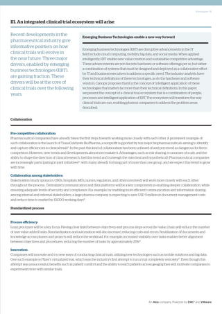 Whitepaper | 5
An Atos company. Powered by EMC2
and VMware
III. An integrated clinical trial ecosystem will arise
Recent developments in the
pharmaceutical industry give
informative pointers on how
clinical trials will evolve in
the near future. Three major
drivers, enabled by emerging
business technologies (EBT),
are gaining traction. These
drivers will be at the core of
clinical trials over the following
years.
Collaboration
Pre-competitive collaboration:
Pharmaceutical companies have already taken the first steps towards working more closely with each other. A prominent example of
such collaboration is the launch of TransCelebrate BioPharma, a nonprofit supported by ten major biopharmaceuticals aiming to identify
and capture efficiencies in clinical trials9
. In the past, this kind of collaboration has been unheard of and perceived as dangerous for fierce
competitors. However, new trends and developments almost necessitate it. Advantages, such as risk sharing, economies of scale, and the
ability to shape the direction of clinical research, fuel this trend and outweigh the risks (real and hypothetical). Pharmaceutical companies
are increasingly participating in joint initiatives10
, with many already forming part of more than one group, and we expect this trend to grow
with time.
Collaboration among stakeholders:
Stakeholders (study sponsors, CROs, hospitals, MDs, nurses, regulators, and others involved) will work more closely with each other
throughout the process. Centralized communication and data platforms will be a key components in enabling deeper collaboration, while
ensuring adequate levels of security and compliance. For example, by enabling more efficient communication and information sharing
among internal and external stakeholders, a large pharma company is expecting to save USD 9 million in document management costs
and reduce time to market by 10,000 working days11
.
Standardized process
Process efficiency:
Lean processes will be a key focus. Having clear links between objectives and process steps across the value chain will reduce the number
of non-value added tasks. Standardization and automation will also increase, reducing costs and errors. Reutilization of documents and
knowledge across phases and projects will reduce the workload. For example, increased visibility over tasks enables better alignment
between objectives and procedures, reducing the number of tasks by approximately 25%12
.
Innovation:
Companies will innovate and try new ways of conducting clinical trials, utilizing new technologies such as mobile solutions and big data.
One such example is Pfizer’s virtualized trial, which was the industry’s first attempt to run a trial completely remotely13
. Even though this
attempt was unsuccessful, benefits such as patient comfort and the ability to reach patients across geographies will motivate companies to
experiment more with similar trials.
Emerging Business Technologies enable a new way forward
Emerging business technologies (EBT) are disruptive advancements in the IT
field include cloud computing, mobility, big data, and social media. When applied
intelligently, EBT enable new value creation and sustainable competitive advantage.
These advancements are not discrete hardware or software offerings per se, but rather
a combination of systems that must be designed and deployed as a collaborative effort
by IT and business executives to address a specific need. The industry analysts have
their technical definitions of these technologies, as do the hardware and software
vendors. Canopy proposes that it is the concept of ‘intelligent application’ of these
technologies that matters far more than their technical definitions. In this paper,
we present the concept of a clinical trial ecosystem that is a combination of people,
processes and intelligent application of EBT. The ecosystem will transform the way
clinical trials are run, enabling pharma companies to address the problem areas
described.
 