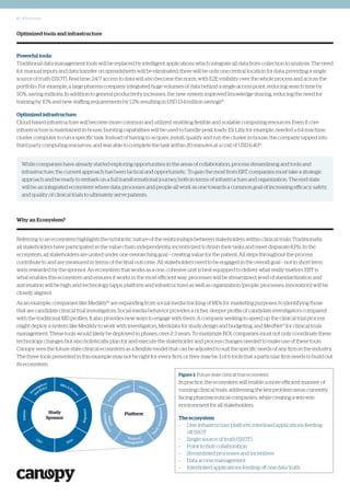 6 | Whitepaper
Optimized tools and infrastructure
Powerful tools:
Traditional data management tools will be replaced by intelligent applications which integrate all data from collection to analysis. The need
for manual inputs and data transfer on spreadsheets will be eliminated; there will be only one central location for data, providing a single
source of truth (SSOT). Real time, 24/7 access to data will also become the norm, with E2E visibility over the whole process and across the
portfolio. For example, a large pharma company integrated huge volumes of data behind a single access point, reducing search time by
50%, saving millions. In addition to general productivity increases, the new system improved knowledge sharing, reducing the need for
training by 10% and new staffing requirements by 1.2%, resulting in USD 13.4 million savings14
.
Optimized infrastructure:
Cloud-based infrastructure will become more common and utilized, enabling flexible and scalable computing resources. Even if core
infrastructure is maintained in-house, bursting capabilities will be used to handle peak loads. Eli Lilly, for example, needed a 64-machine
cluster computer to run a specific task. Instead of having to acquire, install, qualify and run the cluster in-house, the company tapped into
third party computing resources, and was able to complete the task within 20 minutes at a cost of USD 6.4015
.
Why an Ecosystem?
Referring to an ecosystem highlights the symbiotic nature of the relationships between stakeholders within clinical trials. Traditionally,
all stakeholders have participated in the value chain independently, incentivized to finish their tasks and meet disparate KPIs. In the
ecosystem, all stakeholders are united under one overarching goal – creating value for the patient. All steps throughout the process
contribute to and are measured in terms of the final outcome. All stakeholders need to be engaged in the overall goal – not in short term
wins rewarded by the sponsor. An ecosystem that works as a one, cohesive unit is best equipped to deliver what really matters. EBT is
what enables this ecosystem and ensures it works in the most efficient way; processes will be streamlined, level of standardization and
automation will be high, and technology (apps, platform and infrastructure) as well as organization (people, processes, innovation) will be
closely aligned.
As an example, companies like Medikly16
are expanding from social media tracking of MDs for marketing purposes, to identifying those
that are candidate clinical trial investigators. Social media behavior provides a richer, deeper profile of candidate investigators compared
with the traditional MD profiles. It also provides new ways to engage with them. A company seeking to speed up the clinical trial process
might deploy a system like Medikly to work with investigators, Medidata for study design and budgeting, and MedNet17
for clinical trials
management. These tools would likely be deployed in phases, over 2-3 years. To maximize ROI, companies must not only coordinate these
technology changes, but also holistically plan for and execute the stakeholder and process changes needed to make use of these tools.
Canopy sees the future state clinical ecosystem as a flexible model that can be adjusted to suit the specific needs of any firm in the industry.
The three tools presented in this example may not be right for every firm, or they may be 3 of 6 tools that a particular firm needs to build out
its ecosystem.
Figure 1: Future state clinical trial ecosystem
In practice, the ecosystem will enable a more efficient manner of
running clinical trials, addressing the key problem areas currently
facing pharmaceutical companies, while creating a win-win
environment for all stakeholders.
The ecosystem
–	 One infrastructure platform, interlined applications feeding
off SSOT
–	 Single source of truth (SSOT)
–	 Point-to-hub collaboration
–	 Streamlined processes and incentives
–	 Data access management
–	 Interlinked applications feeding off one data truth
Study
Sponsor
Platform
While companies have already started exploring opportunities in the areas of collaboration, process streamlining and tools and
infrastructure, the current approach has been tactical and opportunistic. To gain the most from EBT, companies must take a strategic
approach and be ready to embark on a full transformational journey, both in terms of infrastructure and organization. The end state
will be an integrated ecosystem where data, processes and people all work as one towards a common goal of increasing efficacy, safety,
and quality of clinical trials to ultimately serve patients.
 