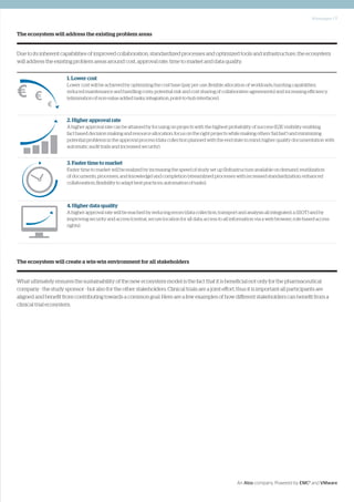 Whitepaper | 7
An Atos company. Powered by EMC2
and VMware
The ecosystem will address the existing problem areas
Due to its inherent capabilities of improved collaboration, standardized processes and optimized tools and infrastructure, the ecosystem
will address the existing problem areas around cost, approval rate, time to market and data quality.
The ecosystem will create a win-win environment for all stakeholders
What ultimately ensures the sustainability of the new ecosystem model is the fact that it is beneficial not only for the pharmaceutical
company - the study sponsor - but also for the other stakeholders. Clinical trials are a joint effort, thus it is important all participants are
aligned and benefit from contributing towards a common goal. Here are a few examples of how different stakeholders can benefit from a
clinical trial ecosystem.
1. Lower cost
Lower cost will be achieved by optimizing the cost base (pay per use; flexible allocation of workloads; bursting capabilities;
reduced maintenance and handling costs; potential risk and cost sharing of collaborative agreements) and increasing efficiency
(elimination of non-value added tasks; integration, point-to-hub interfaces).
2. Higher approval rate
A higher approval rate can be attained by focusing on projects with the highest probability of success (E2E visibility enabling
fact based decision making and resource allocation; focus on the right projects while making others ‘fail fast’) and minimizing
potential problems in the approval process (data collection planned with the end state in mind; higher quality documentation with
automatic audit trails and increased security).
3. Faster time to market
Faster time to market will be realized by increasing the speed of study set up (Infrastructure available on demand; reutilization
of documents, processes, and knowledge) and completion (streamlined processes with increased standardization; enhanced
collaboration; flexibility to adapt best practices; automation of tasks).
4. Higher data quality
A higher approval rate will be reached by reducing errors (data collection, transport and analysis all integrated; a SSOT) and by
improving security and access (central, secure location for all data; access to all information via a web browser; role-based access
rights).
 