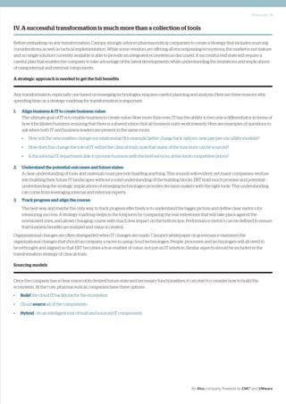 Whitepaper | 9
An Atos company. Powered by EMC2
and VMware
IV. A successful transformation is much more than a collection of tools
Before embarking on any transformation, Canopy strongly advices pharmaceutical companies to create a strategy that includes sourcing
considerations as well as tactical implementation. While some vendors are offering all-encompassing ecosystems, the market is not mature
and no single solution currently available is able to provide an integrated ecosystem as discussed. A successful end state will require a
careful plan that enables the company to take advantage of the latest developments while understanding the limitations and implications
of using internal and external components.
A strategic approach is needed to get the full benefits
Any transformation, especially one based on emerging technologies, requires careful planning and analysis. Here are three reasons why
spending time on a strategy roadmap for transformation is important:
1. 	 Align business & IT to create business value:
	 The ultimate goal of IT is to enable business to create value. Now more than ever, IT has the ability to become a differentiator in terms of
how it facilitates business, ensuring that there is a shared vision that all business units work towards. Here are examples of questions to
ask when both IT and business leaders are present in the same room:
•	 How will the new realities change our relationship (for example, better charge back options, new pay-per-use utility models)?
•	 How does this change the role of IT within the clinical trials, now that many of the functions can be sourced?
•	 Is the internal IT department able to provide business with the best services, at the most competitive prices?
2. 	 Understand the potential outcomes and future states:
	 A clear understanding of tools and materials must precede building anything. This sounds self-evident, yet many companies venture
into building their future IT landscapes without a solid understanding of the building blocks. EBT hold much promise and potential –
understanding the strategic implications of emerging technologies provides decision makers with the right tools. This understanding
can come from leveraging internal and external experts.
3. 	 Track progress and align the course:
	 The best way, and maybe the only way, to track progress effectively is to understand the bigger picture and define clear metrics for
measuring success. A strategy roadmap helps in the long term by comparing the real milestones that will take place against the
envisioned ones, and allows changing course with much less impact on the bottom line. Performance metrics can be defined to ensure
that business benefits are realized and value is created.
Organizational changes are often disregarded when IT changes are made. Canopy’s whitepaper on governance examines the
organizational changes that should accompany a move to using cloud technologies. People, processes and technologies will all need to
be rethought and aligned so that EBT becomes a true enabler of value, not just an IT solution. Similar aspects should be included in the
transformation strategy of clinical trials.
Sourcing models
Once the company has a clear vision of its desired future state and necessary functionalities, it can start to consider how to build the
ecosystem. At the core, pharmaceutical companies have three options:
•	 Build the cloud IT backbone for the ecosystem
•	Cloud source all of the components
•	 Hybrid - do an intelligent mix of built and sourced IT components
 
