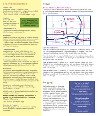 General Information                                               Travel
Date and Time:                                                    The Inn at St. John’s, Plymouth, Michigan
Monday and Tuesday, October 20-21, 2008                           Located in the heart of Metropolitan Detroit’s dynamic western suburbs, The Inn at
Early Registration: Sunday, 4:30 - 8:00 pm, October 19, 2008      St. John’s offers superior access to the area’s major freeways, with Detroit Metropolitan
Registration: 8:00 am, October 20-21, 2008                        Airport just minutes away.
Course Adjourns: Tuesday, October 20, 2008 at 3:45 pm

Location:
The Inn at St. John’s            NOTE: Temperatures may
44045 Five Mile Road            vary throughout the different
Plymouth, Michigan 48170       rooms of the conference center.
Phone: (734) 414-0600               Please dress in layers.

Conference Fee: $270
Conference fee includes: continental breakfasts, lunches,
refreshments, and program materials.

Registration:
We ask you to register as soon as you are certain of attending.
Copies of educational materials or lunch may not be available
for applicants who are not preregistered and prepaid by
October 13, 2008. Checks should be payable to the University
of Michigan (US currency). American Express, MasterCard
and Visa are also accepted.
                                                                  DRIVING DIRECTIONS
Cancellation Policy:                                              From the East: Follow I-96 until it turns into M-14. Follow M-14 west to Sheldon Road
An administrative fee of $50 will be deducted from                exit. Turn right onto Sheldon Road. Follow Sheldon Road for about half a mile. Turn
cancellation refunds. Refund requests must be received in         right on to Five Mile Road. Entrance to The Inn at St. John’s is on the right.
writing one week prior to the course date, no later than
October 13, 2008. No refunds will be made thereafter.             From the West: Follow M-14 east to Sheldon Road exit. Turn right onto Sheldon Road.
                                                                  Follow Sheldon Road for about half a mile. Turn right onto Five Mile Road. Entrance to
Confirmation and Further Information:                             The Inn at St. John’s is on the right.
Conference registrations will be confirmed by mail. If you do
                                                                  From the South: Take I-275 north to M-14. Exit onto M-14 west towards Ann Arbor.
not receive confirmation, or if the information is in question,
                                                                  Follow M-14 west to Sheldon Road exit. Turn right onto Sheldon Road. Follow Sheldon
call the Registrar at (800) 800-0666, or (734) 763-1400.
                                                                  Road for about half a mile. Turn right onto Five Mile Road. Entrance to The Inn at St.
                                                                  John’s is on the right.
Accreditation:
The University of Michigan Medical School is accredited by        From the North: Take I-275 south to M-14. Exit onto M-14 west towards Ann Arbor.
the Accreditation Council for Continuing Medical Education        Follow M-14 west to Sheldon Road exit. Turn right onto Sheldon Road. Follow Sheldon
(ACCME) to provide continuing medical education for               Road for about a half mile. Turn right onto Five Mile Road. Entrance to The Inn at St.
physicians. The University of Michigan Medical School             John’s is on the right.
designates this educational activity for a maximum of 11
AMA PRA Category 1 Credits™. Physicians should only claim
credits commensurate with their extent of participation in the
activity.                                                         Lodging                                                 The Inn at St. John’s
An application has been submitted to the American                                                                             44045 Five Mile Road
Osteopathic Association and the University of Michigan            The hotels designated for this course                    Plymouth, Michigan 48170
Extension Service for credits.                                    are The Inn at St. John’s and the Hilton         Phone: (734) 414-0600 Fax: (734) 414-0606
                                                                  Garden Inn, both located in Plymouth.                http://www.theinnatstjohns.com
MCOLES credit for Michigan Law Enforcement officers has           Reservations must be made by September                       $129 per night*
been approved for 11 hours.                                       19, 2008. A deposit of the first night’s         10 Government rooms are available on a first
                                                                  lodging (in US currency) must be mailed            come, first serve basis for $93 per night*.
An application has been submitted, and an approval is
pending, with the Michigan Social Work Continuing                 to the hotel or a major credit card number
Education Collaborative.                                          provided to secure reservations. On                      Hilton Garden Inn
                                                                  September 20, 2008, the excess rooms will                  14600 N. Sheldon Road
Other credits by specialty may apply.                             be released and hotel reservations will                  Plymouth, Michigan 48170
                                                                                                                   Phone: (734) 354-0001 Fax: (734) 354-5121
                                                                  be accepted on a space-available basis. If
Recording the Program:                                                                                                 http://www.hiltongardeninn.com
                                                                  reservations are made by telephone, please
Recording the program with tape recorders not requiring           indicate registration with this course to
                                                                                                                               $104 per night*
podium microphones is permitted for the registrant’s              qualify for the reduced conference rate on
personal use.                                                                                                              *All room rates are subject to
                                                                  hotel rooms.
                                                                                                                             6% state and local taxes.
 