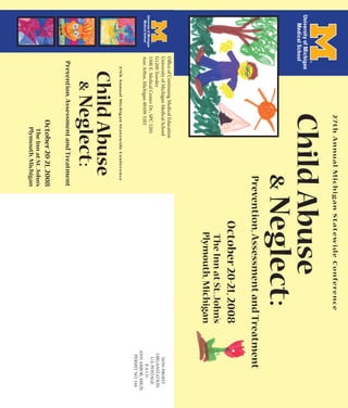 2 7 t h A n n u a l M i c h i g a n S t a t ew i d e C o n fe re n ce
                                Child Abuse
                                                                     & Neglect:
                                                                     Prevention, Assessment and Treatment
                                                                             October 20-21, 2008
                                                                               The Inn at St. John’s
                                                                               Plymouth, Michigan
Office of Continuing Medical Education
University of Michigan Medical School                                                                      NON-PROFIT
G1200 Towsley                                                                                             ORGANIZATION
1500 E. Medical Center Dr., SPC 5201                                                                       U.S. POSTAGE
Ann Arbor, Michigan 48109-5201                                                                                 PAID
                                                                                                         ANN ARBOR, MICH.
                                                                                                          PERMIT NO. 144
    2 7 t h A n n u a l M i c h i g a n S t a t ew i d e C o n fe re n ce
      Child Abuse
            & Neglect:
  Prevention, Assessment and Treatment
                                    October 20-21, 2008
                                        The Inn at St. John’s
                                        Plymouth, Michigan
 