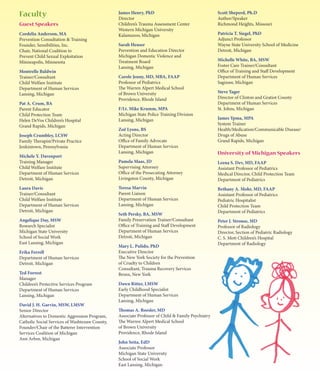 Faculty                                         James Henry, PhD                                   Scott Sheperd, Ph.D
                                                Director                                           Author/Speaker
Guest Speakers                                  Children’s Trauma Assessment Center                Richmond Heights, Missouri
                                                Western Michigan University
Cordelia Anderson, MA                           Kalamazoo, Michigan                                Patricia T. Siegel, PhD
Prevention Consultation & Training                                                                 Adjunct Professor
Founder, Sensibilities, Inc.                    Sarah Heuser                                       Wayne State University School of Medicine
Chair, National Coalition to                    Prevention and Education Director                  Detroit, Michigan
Prevent Child Sexual Exploitation               Michigan Domestic Violence and
Minneapolis, Minnesota                          Treatment Board                                    Michelle White, BA, MSW
                                                Lansing, Michigan                                  Foster Care Trainer/Consultant
Montrelle Baldwin                                                                                  Office of Training and Staff Development
Trainer/Consultant                              Carole Jenny, MD, MBA, FAAP                        Department of Human Services
Child Welfare Institute                         Professor of Pediatrics                            Saginaw, Michigan
Department of Human Services                    The Warren Alpert Medical School
Lansing, Michigan                               of Brown University                                Steve Yager
                                                Providence, Rhode Island                           Director of Clinton and Gratiot County
Pat A. Crum, BA                                                                                    Department of Human Services
Parent Educator                                 F/Lt. Mike Krumm, MPA                              St. Johns, Michigan
Child Protection Team                           Michigan State Police Training Division
Helen DeVos Children’s Hospital                 Lansing, Michigan                                  James Ypma, MPA
Grand Rapids, Michigan                                                                             System Trainer
                                                Zoë Lyons, BS                                      Health/Medication/Communicable Disease/
Joseph Crumbley, LCSW                           Acting Director                                    Drugs of Abuse
Family Therapist/Private Practice               Office of Family Advocate                          Grand Rapids, Michigan
Jenkintown, Pennsylvania                        Department of Human Services
                                                Lansing, Michigan                                  University of Michigan Speakers
Michele Y. Davenport
Training Manager                                Pamela Maas, JD                                    Leena S. Dev, MD, FAAP
Child Welfare Institute                         Supervising Attorney                               Assistant Professor of Pediatrics
Department of Human Services                    Office of the Prosecuting Attorney                 Medical Director, Child Protection Team
Detroit, Michigan                               Livingston County, Michigan                        Department of Pediatrics
Laura Davis                                     Teresa Marvin                                      Bethany A. Mohr, MD, FAAP
Trainer/Consultant                              Parent Liaison                                     Assistant Professor of Pediatrics
Child Welfare Institute                         Department of Human Services                       Pediatric Hospitalist
Department of Human Services                    Lansing, Michigan                                  Child Protection Team
Detroit, Michigan                                                                                  Department of Pediatrics
                                                Seth Persky, BA, MSW
Angelique Day, MSW                              Family Preservation Trainer/Consultant             Peter J. Strouse, MD
Research Specialist                             Office of Training and Staff Development           Professor of Radiology
Michigan State University                       Department of Human Services                       Director, Section of Pediatric Radiology
School of Social Work                           Detroit, Michigan                                  C. S. Mott Children’s Hospital
East Lansing, Michigan                                                                             Department of Radiology
                                                Mary L. Pulido, PhD
Erika Ferrell                                   Executive Director
Department of Human Services                    The New York Society for the Prevention
Detroit, Michigan                               of Cruelty to Children
                                                Consultant, Trauma Recovery Services
Ted Forrest                                     Bronx, New York
Manager
Children’s Protective Services Program          Dawn Ritter, LMSW
Department of Human Services                    Early Childhood Specialist
Lansing, Michigan                               Department of Human Services
                                                Lansing, Michigan
David J. H. Garvin, MSW, LMSW
Senior Director                                 Thomas A. Roesler, MD
Alternatives to Domestic Aggression Program,    Associate Professor of Child & Family Psychiatry
Catholic Social Services of Washtenaw County,   The Warren Alpert Medical School
Founder/Chair of the Batterer Intervention      of Brown University
Services Coalition of Michigan                  Providence, Rhode Island
Ann Arbor, Michigan
                                                John Seita, EdD
                                                Associate Professor
                                                Michigan State University
                                                School of Social Work
                                                East Lansing, Michigan
 